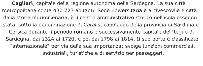 Cagliari, capitale della regione autonoma della Sardegna. La sua città metropolitana conta 430 723 abitanti. Sede universitaria e arcivescovile e città dalla storia plurimillenaria, è il centro amministrativo storico dell'isola essendo stata, sotto la denominazione di Caralis, capoluogo della provincia di Sardinia e Corsica durante il periodo romano e successivamente capitale del Regno di Sardegna, dal 1324 al 1720, e poi dal 1798 al 1814. Il suo porto è classificato "internazionale" per via della sua importanza; svolge funzioni commerciali, industriali, turistiche e di servizio per passeggeri.